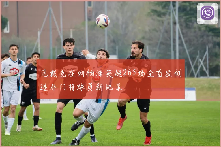范戴克在利物浦英超265场全首发创造非门将球员新纪录