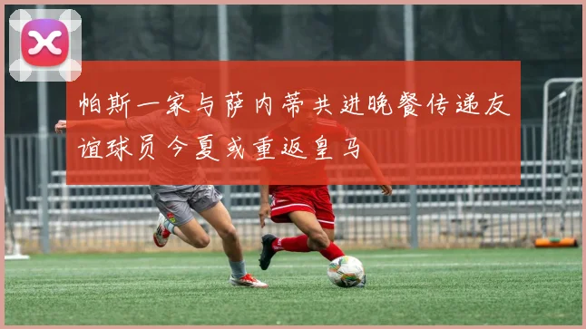 帕斯一家与萨内蒂共进晚餐传递友谊球员今夏或重返皇马