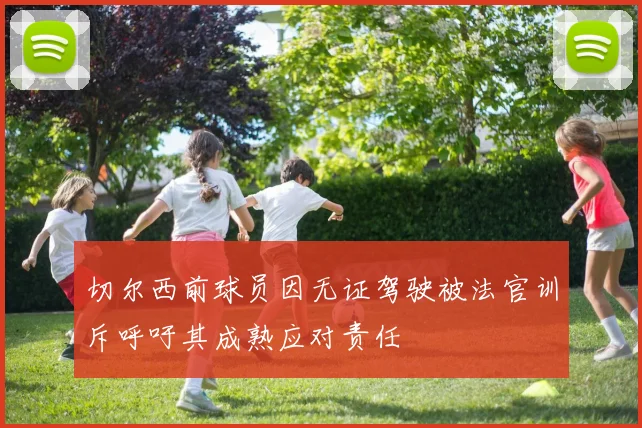 切尔西前球员因无证驾驶被法官训斥呼吁其成熟应对责任