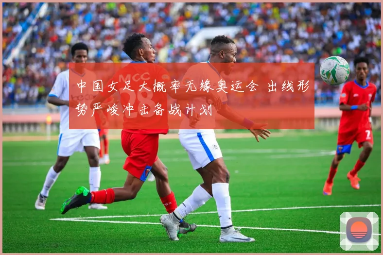 中国女足大概率无缘奥运会 出线形势严峻冲击备战计划