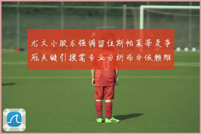 尤文小股东强调留住斯帕莱蒂是争冠关键引援需专业分析而非依赖维基百科