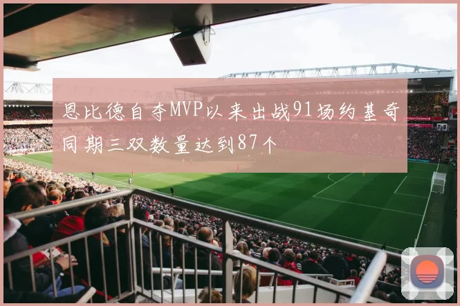 恩比德自夺MVP以来出战91场约基奇同期三双数量达到87个