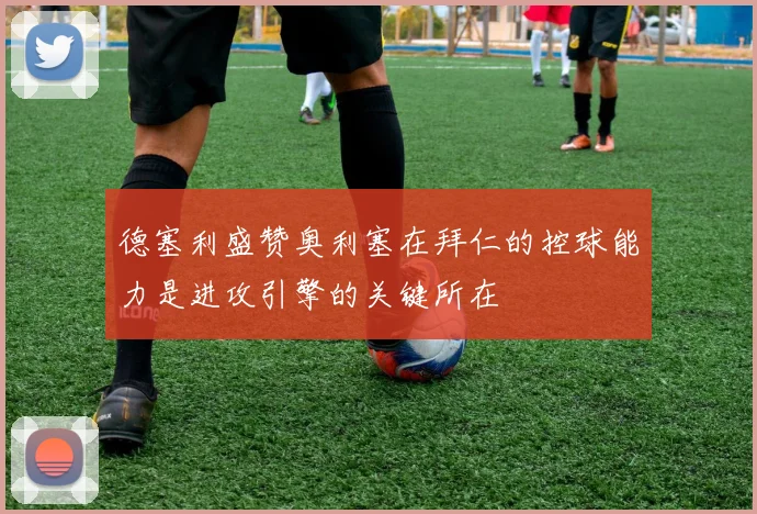 德塞利盛赞奥利塞在拜仁的控球能力是进攻引擎的关键所在