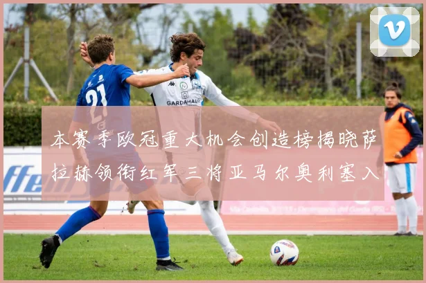 本赛季欧冠重大机会创造榜揭晓萨拉赫领衔红军三将亚马尔奥利塞入围