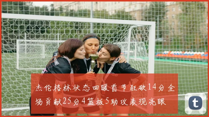 杰伦格林状态回暖首节狂砍14分全场贡献25分4篮板5助攻表现亮眼