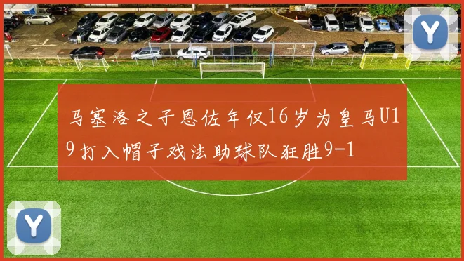 马塞洛之子恩佐年仅16岁为皇马U19打入帽子戏法助球队狂胜9-1