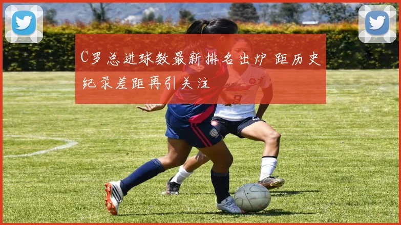 C罗总进球数最新排名出炉 距历史纪录差距再引关注